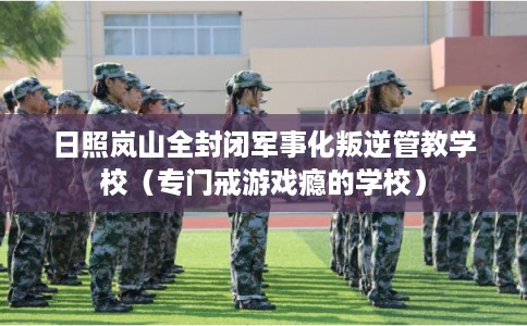 日照岚山全封闭军事化叛逆管教学校（专门戒游戏瘾的学校）