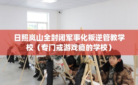 日照岚山全封闭军事化叛逆管教学校（专门戒游戏瘾的学校）