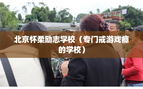 北京怀柔励志学校(专门戒游戏瘾的学校) 北京怀柔励志学校(专门戒游戏瘾的学校)