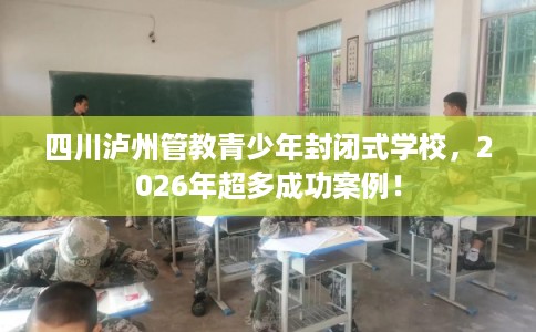 四川泸州管教青少年封闭式学校，2026年超多成功案例！