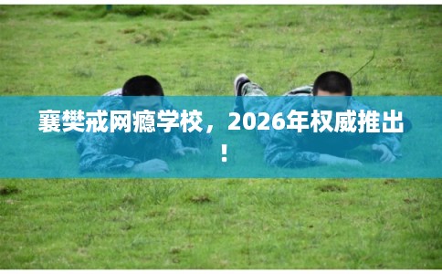 襄樊戒网瘾学校，2026年权威推出！