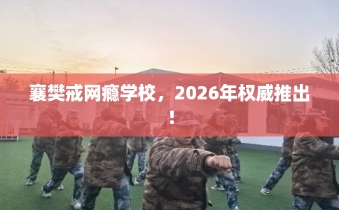 襄樊戒网瘾学校，2026年权威推出！