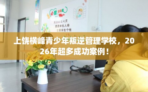 上饶横峰青少年叛逆管理学校，2026年超多成功案例！