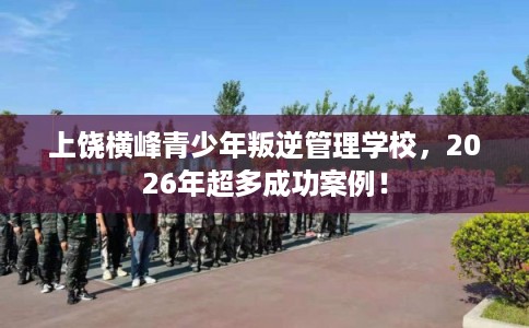 上饶横峰青少年叛逆管理学校，2026年超多成功案例！