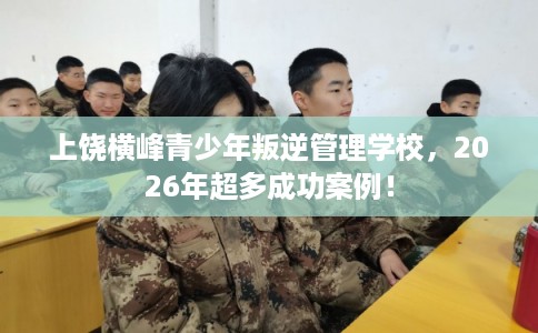 上饶横峰青少年叛逆管理学校，2026年超多成功案例！
