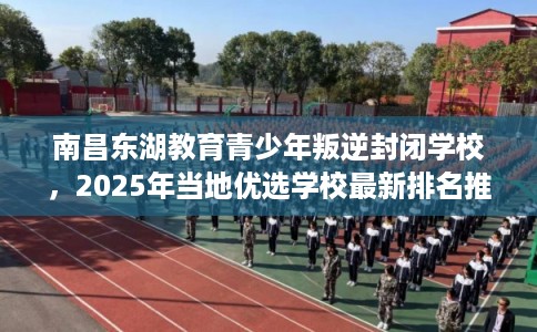 南昌东湖教育青少年叛逆封闭学校，2025年当地优选学校最新排名推荐!