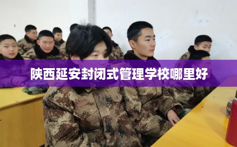 陕西延安封闭式管理学校哪里好 陕西延安封闭式管理学校哪里好