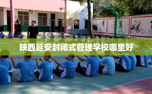 陕西延安封闭式管理学校哪里好 陕西延安封闭式管理学校哪里好