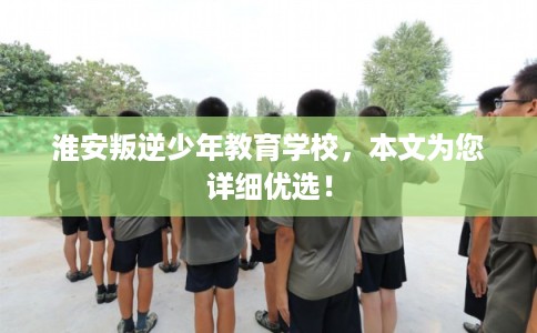 淮安叛逆少年教育学校，本文为您详细优选！