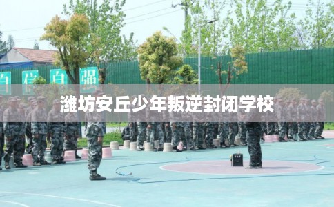 潍坊安丘少年叛逆封闭学校 潍坊安丘少年叛逆封闭学校