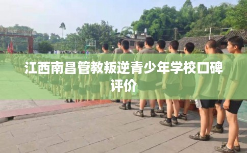 江西南昌管教叛逆青少年学校口碑评价