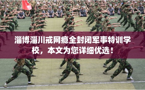 淄博淄川戒网瘾全封闭军事特训学校,本文为您详细优选! 淄博淄川戒网瘾全封闭军事特训学校,本文为您详细优选!