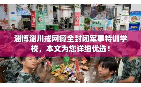 淄博淄川戒网瘾全封闭军事特训学校，本文为您详细优选！