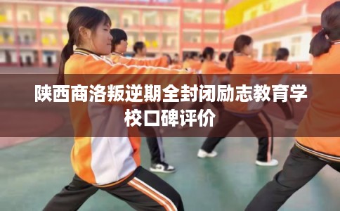 陕西商洛叛逆期全封闭励志教育学校口碑评价