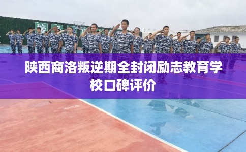 陕西商洛叛逆期全封闭励志教育学校口碑评价