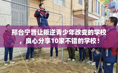 邢台宁晋让叛逆青少年改变的学校，良心分享10家不错的学校！
