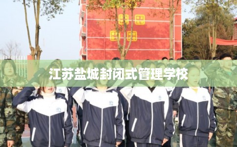 江苏盐城封闭式管理学校 江苏盐城封闭式管理学校