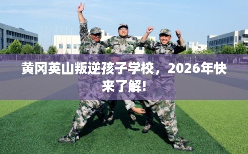 黄冈英山叛逆孩子学校，2026年快来了解!