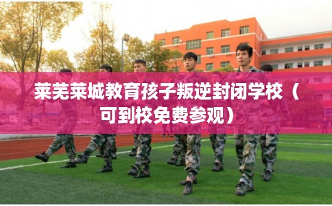 莱芜莱城教育孩子叛逆封闭学校（可到校免费参观）
