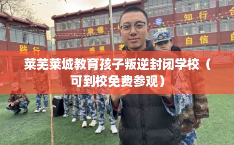 莱芜莱城教育孩子叛逆封闭学校（可到校免费参观）