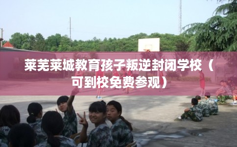 莱芜莱城教育孩子叛逆封闭学校（可到校免费参观）