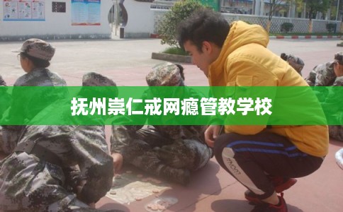 抚州崇仁戒网瘾管教学校 抚州崇仁戒网瘾管教学校