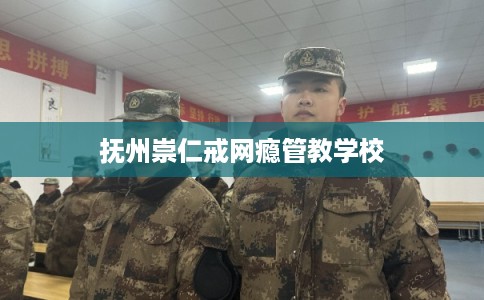 抚州崇仁戒网瘾管教学校