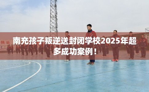 南充孩子叛逆送封闭学校2025年超多成功案例！