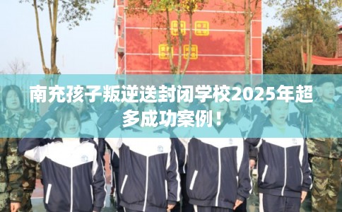 南充孩子叛逆送封闭学校2025年超多成功案例！