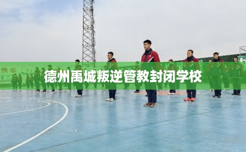 德州禹城叛逆管教封闭学校 德州禹城叛逆管教封闭学校