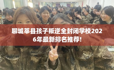 聊城莘县孩子叛逆全封闭学校2026年最新排名推荐! 聊城莘县孩子叛逆全封闭学校2026年最新排名推荐!