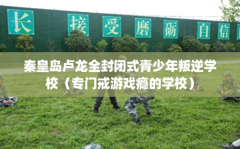 秦皇岛卢龙全封闭式青少年叛逆学校(专门戒游戏瘾的学校) 秦皇岛卢龙全封闭式青少年叛逆学校(专门戒游戏瘾的学校)