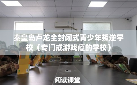 秦皇岛卢龙全封闭式青少年叛逆学校（专门戒游戏瘾的学校）