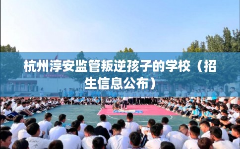 杭州淳安监管叛逆孩子的学校(招生信息公布) 杭州淳安监管叛逆孩子的学校(招生信息公布)