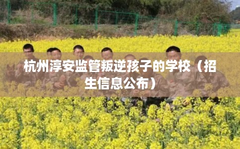 杭州淳安监管叛逆孩子的学校(招生信息公布) 杭州淳安监管叛逆孩子的学校(招生信息公布)