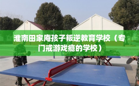 淮南田家庵孩子叛逆教育学校(专门戒游戏瘾的学校) 淮南田家庵孩子叛逆教育学校(专门戒游戏瘾的学校)
