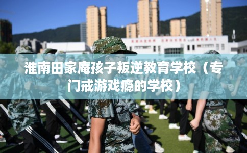 淮南田家庵孩子叛逆教育学校(专门戒游戏瘾的学校) 淮南田家庵孩子叛逆教育学校(专门戒游戏瘾的学校)