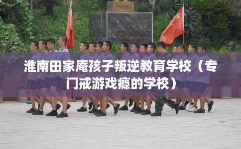 淮南田家庵孩子叛逆教育学校（专门戒游戏瘾的学校）
