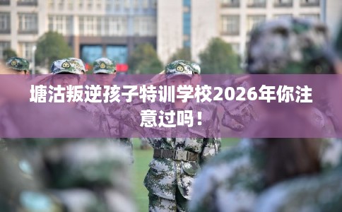 塘沽叛逆孩子特训学校2026年你注意过吗! 塘沽叛逆孩子特训学校2026年你注意过吗!