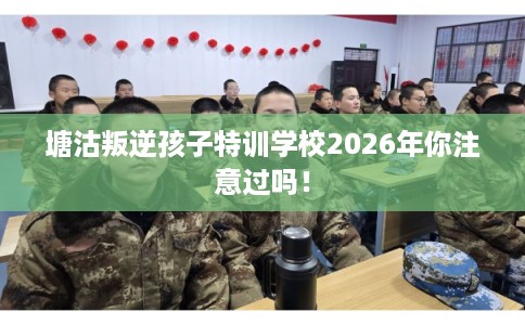 塘沽叛逆孩子特训学校2026年你注意过吗！