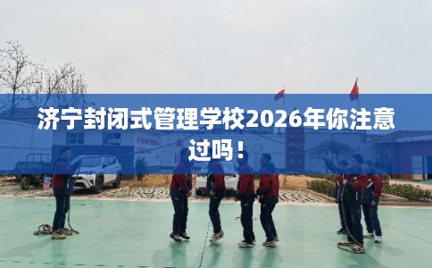 济宁封闭式管理学校2026年你注意过吗！