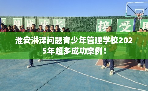 淮安洪泽问题青少年管理学校2025年超多成功案例! 淮安洪泽问题青少年管理学校2025年超多成功案例!