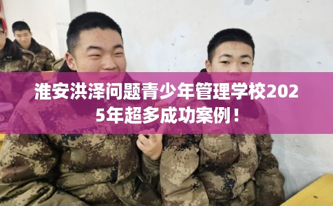 淮安洪泽问题青少年管理学校2025年超多成功案例! 淮安洪泽问题青少年管理学校2025年超多成功案例!