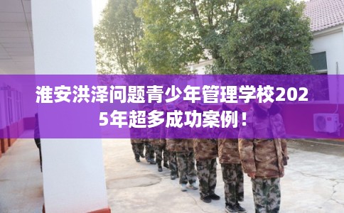 淮安洪泽问题青少年管理学校2025年超多成功案例! 淮安洪泽问题青少年管理学校2025年超多成功案例!