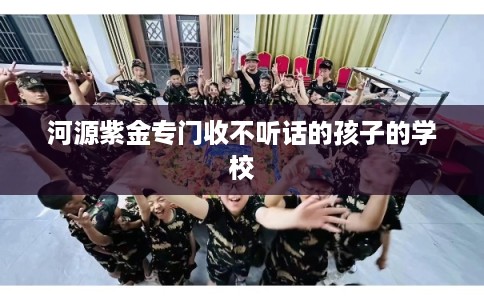 河源紫金专门收不听话的孩子的学校 河源紫金专门收不听话的孩子的学校