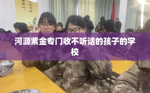 河源紫金专门收不听话的孩子的学校 河源紫金专门收不听话的孩子的学校