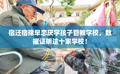 宿迁宿豫早恋厌学孩子管教学校，数据证明这十家学校！