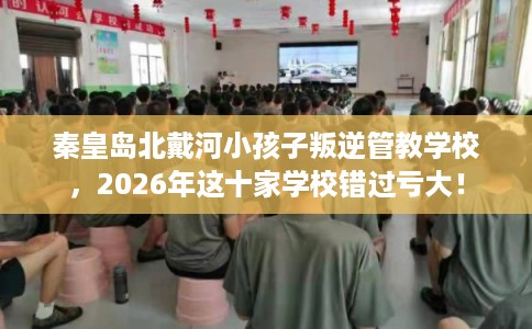 秦皇岛北戴河小孩子叛逆管教学校,2026年这十家学校错过亏大! 秦皇岛北戴河小孩子叛逆管教学校,2026年这十家学校错过亏大!