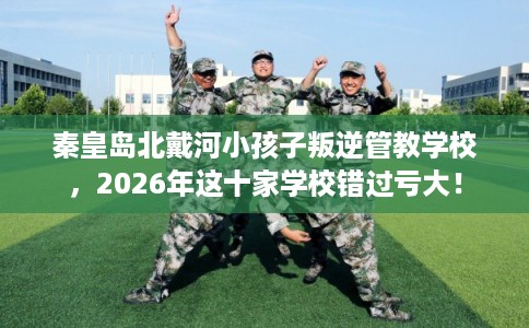 秦皇岛北戴河小孩子叛逆管教学校，2026年这十家学校错过亏大！