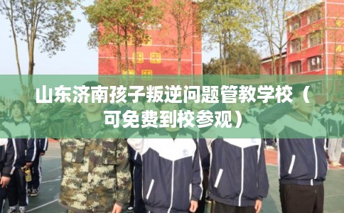 山东济南孩子叛逆问题管教学校（可免费到校参观）